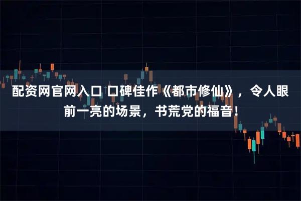 配资网官网入口 口碑佳作《都市修仙》，令人眼前一亮的场景，书荒党的福音！