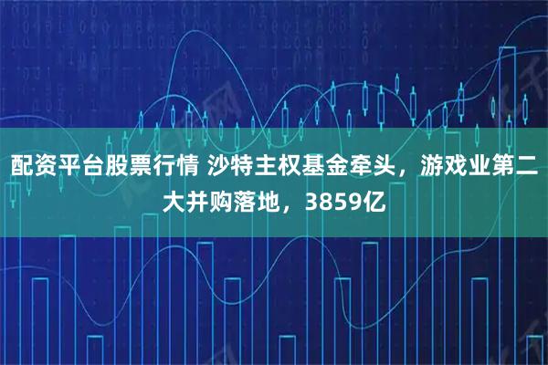 配资平台股票行情 沙特主权基金牵头，游戏业第二大并购落地，3859亿