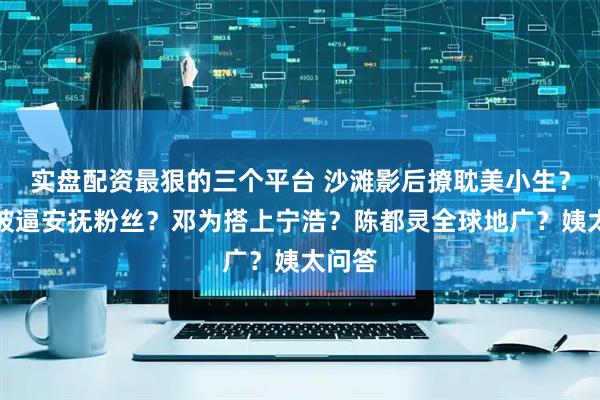 实盘配资最狠的三个平台 沙滩影后撩耽美小生？杨洋被逼安抚粉丝？邓为搭上宁浩？陈都灵全球地广？姨太问答