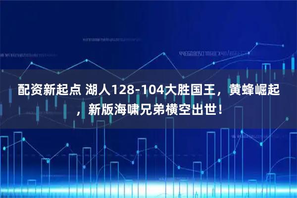 配资新起点 湖人128-104大胜国王，黄蜂崛起，新版海啸兄弟横空出世！