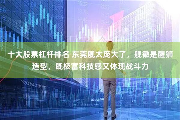 十大股票杠杆排名 东莞舰太庞大了，舰徽是醒狮造型，既极富科技感又体现战斗力