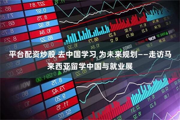 平台配资炒股 去中国学习 为未来规划——走访马来西亚留学中国与就业展