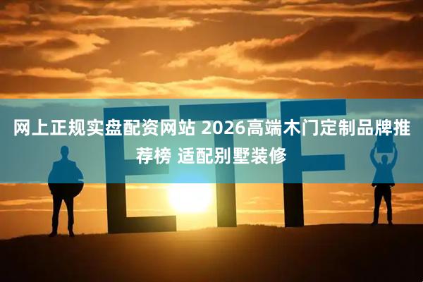 网上正规实盘配资网站 2026高端木门定制品牌推荐榜 适配别墅装修