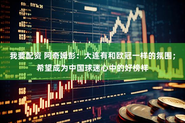 我要配资 阿奇姆彭：大连有和欧冠一样的氛围；希望成为中国球迷心中的好榜样