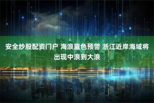 安全炒股配资门户 海浪蓝色预警 浙江近岸海域将出现中浪到大浪
